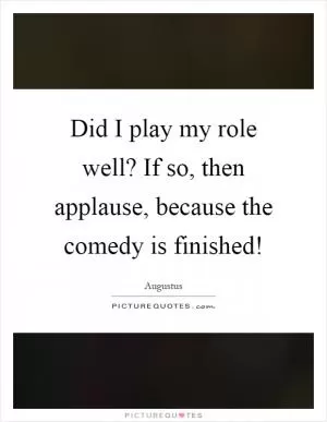 Did I play my role well? If so, then applause, because the comedy is finished! Picture Quote #1