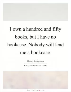 I own a hundred and fifty books, but I have no bookcase. Nobody will lend me a bookcase Picture Quote #1