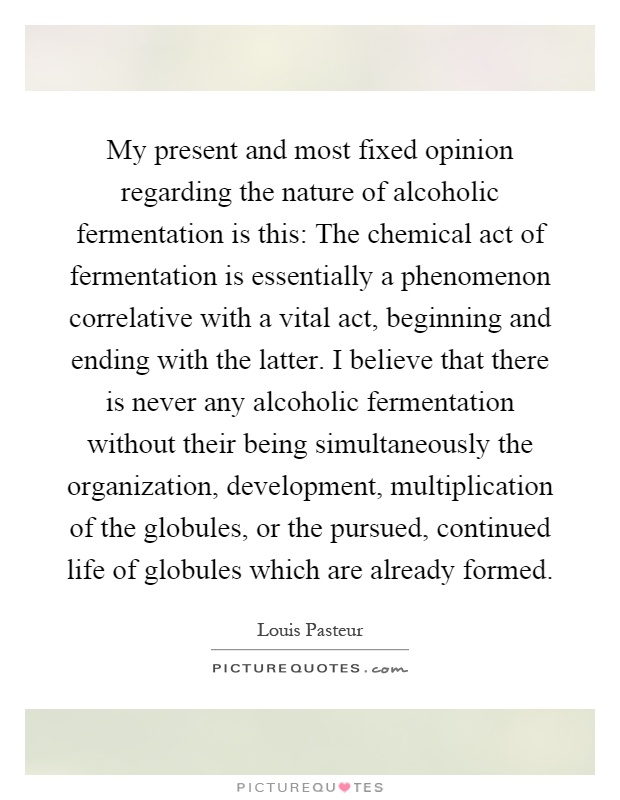 My present and most fixed opinion regarding the nature of alcoholic fermentation is this: The chemical act of fermentation is essentially a phenomenon correlative with a vital act, beginning and ending with the latter. I believe that there is never any alcoholic fermentation without their being simultaneously the organization, development, multiplication of the globules, or the pursued, continued life of globules which are already formed Picture Quote #1