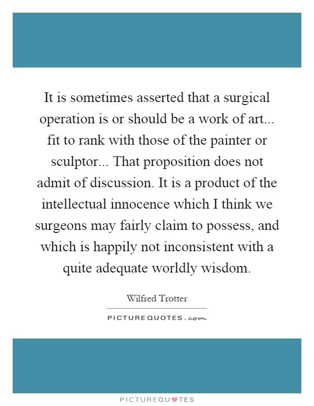 It is sometimes asserted that a surgical operation is or should be a work of art... fit to rank with those of the painter or sculptor... That proposition does not admit of discussion. It is a product of the intellectual innocence which I think we surgeons may fairly claim to possess, and which is happily not inconsistent with a quite adequate worldly wisdom Picture Quote #1