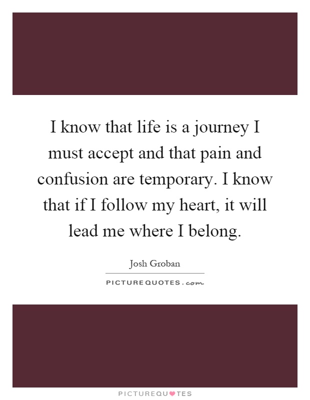 I know that life is a journey I must accept and that pain and confusion are temporary. I know that if I follow my heart, it will lead me where I belong Picture Quote #1
