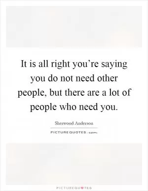 It is all right you’re saying you do not need other people, but there are a lot of people who need you Picture Quote #1