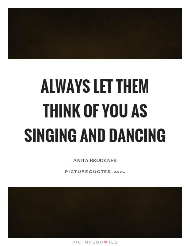 Always let them think of you as singing and dancing Picture Quote #1