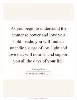 As you begin to understand the immense power and love you hold inside, you will find an unending surge of joy, light and love that will nourish and support you all the days of your life Picture Quote #1