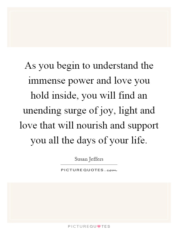 As you begin to understand the immense power and love you hold inside, you will find an unending surge of joy, light and love that will nourish and support you all the days of your life Picture Quote #1