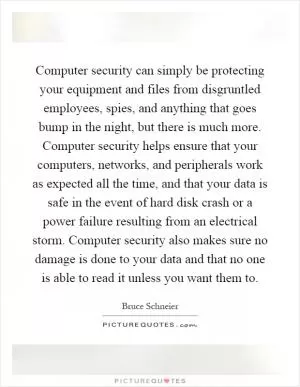 Computer security can simply be protecting your equipment and files from disgruntled employees, spies, and anything that goes bump in the night, but there is much more. Computer security helps ensure that your computers, networks, and peripherals work as expected all the time, and that your data is safe in the event of hard disk crash or a power failure resulting from an electrical storm. Computer security also makes sure no damage is done to your data and that no one is able to read it unless you want them to Picture Quote #1