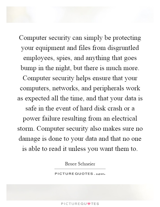 Computer security can simply be protecting your equipment and files from disgruntled employees, spies, and anything that goes bump in the night, but there is much more. Computer security helps ensure that your computers, networks, and peripherals work as expected all the time, and that your data is safe in the event of hard disk crash or a power failure resulting from an electrical storm. Computer security also makes sure no damage is done to your data and that no one is able to read it unless you want them to Picture Quote #1