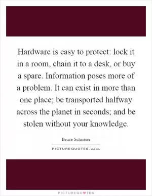Hardware is easy to protect: lock it in a room, chain it to a desk, or buy a spare. Information poses more of a problem. It can exist in more than one place; be transported halfway across the planet in seconds; and be stolen without your knowledge Picture Quote #1