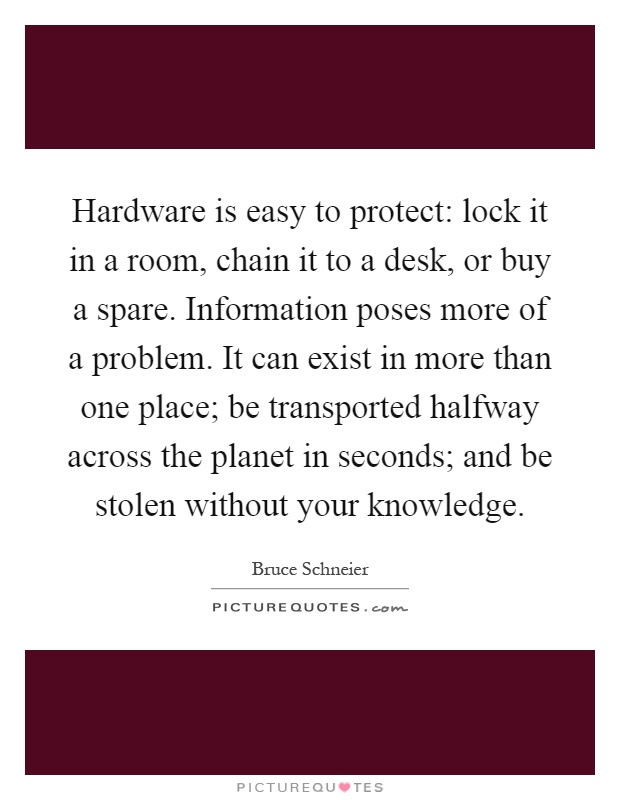Hardware is easy to protect: lock it in a room, chain it to a desk, or buy a spare. Information poses more of a problem. It can exist in more than one place; be transported halfway across the planet in seconds; and be stolen without your knowledge Picture Quote #1