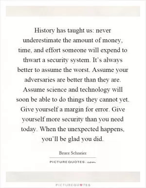History has taught us: never underestimate the amount of money, time, and effort someone will expend to thwart a security system. It’s always better to assume the worst. Assume your adversaries are better than they are. Assume science and technology will soon be able to do things they cannot yet. Give yourself a margin for error. Give yourself more security than you need today. When the unexpected happens, you’ll be glad you did Picture Quote #1