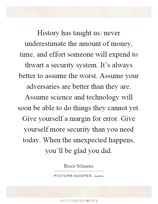 History has taught us: never underestimate the amount of money, time, and effort someone will expend to thwart a security system. It's always better to assume the worst. Assume your adversaries are better than they are. Assume science and technology will soon be able to do things they cannot yet. Give yourself a margin for error. Give yourself more security than you need today. When the unexpected happens, you'll be glad you did Picture Quote #1