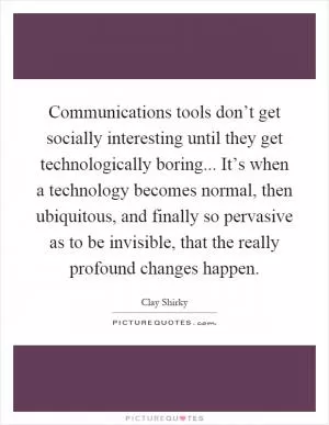 Communications tools don’t get socially interesting until they get technologically boring... It’s when a technology becomes normal, then ubiquitous, and finally so pervasive as to be invisible, that the really profound changes happen Picture Quote #1