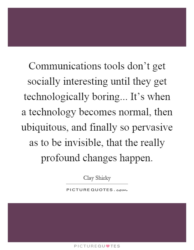 Communications tools don't get socially interesting until they get technologically boring... It's when a technology becomes normal, then ubiquitous, and finally so pervasive as to be invisible, that the really profound changes happen Picture Quote #1