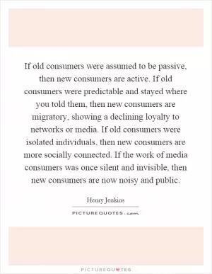 If old consumers were assumed to be passive, then new consumers are active. If old consumers were predictable and stayed where you told them, then new consumers are migratory, showing a declining loyalty to networks or media. If old consumers were isolated individuals, then new consumers are more socially connected. If the work of media consumers was once silent and invisible, then new consumers are now noisy and public Picture Quote #1