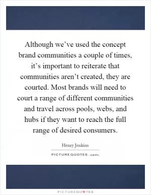 Although we’ve used the concept brand communities a couple of times, it’s important to reiterate that communities aren’t created, they are courted. Most brands will need to court a range of different communities and travel across pools, webs, and hubs if they want to reach the full range of desired consumers Picture Quote #1