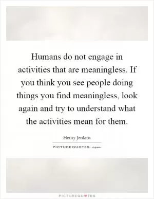 Humans do not engage in activities that are meaningless. If you think you see people doing things you find meaningless, look again and try to understand what the activities mean for them Picture Quote #1