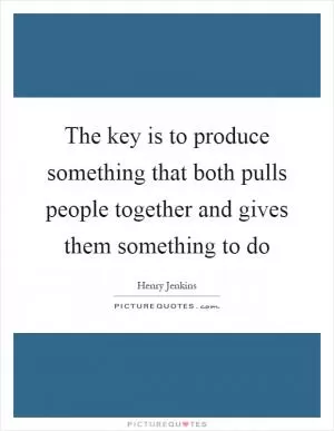 The key is to produce something that both pulls people together and gives them something to do Picture Quote #1