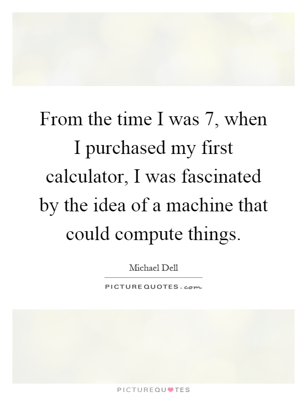 From the time I was 7, when I purchased my first calculator, I was fascinated by the idea of a machine that could compute things Picture Quote #1