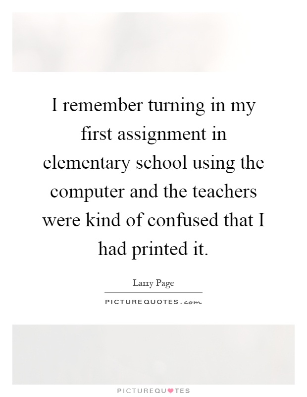 I remember turning in my first assignment in elementary school using the computer and the teachers were kind of confused that I had printed it Picture Quote #1