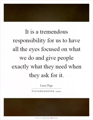 It is a tremendous responsibility for us to have all the eyes focused on what we do and give people exactly what they need when they ask for it Picture Quote #1