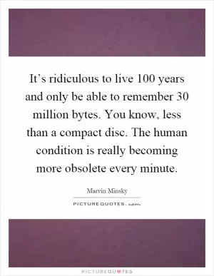 It’s ridiculous to live 100 years and only be able to remember 30 million bytes. You know, less than a compact disc. The human condition is really becoming more obsolete every minute Picture Quote #1