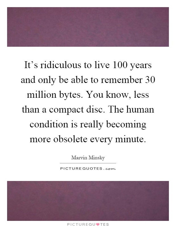 It's ridiculous to live 100 years and only be able to remember 30 million bytes. You know, less than a compact disc. The human condition is really becoming more obsolete every minute Picture Quote #1