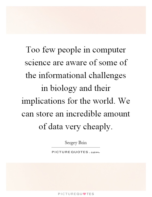 Too few people in computer science are aware of some of the informational challenges in biology and their implications for the world. We can store an incredible amount of data very cheaply Picture Quote #1