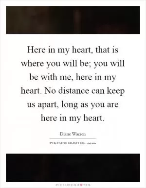 Here in my heart, that is where you will be; you will be with me, here in my heart. No distance can keep us apart, long as you are here in my heart Picture Quote #1