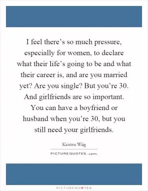 I feel there’s so much pressure, especially for women, to declare what their life’s going to be and what their career is, and are you married yet? Are you single? But you’re 30. And girlfriends are so important. You can have a boyfriend or husband when you’re 30, but you still need your girlfriends Picture Quote #1
