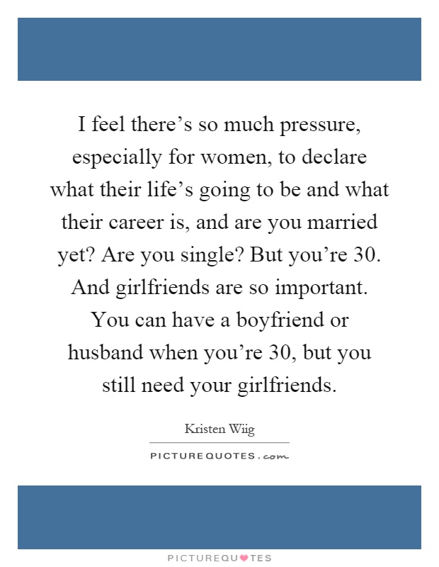 I feel there's so much pressure, especially for women, to declare what their life's going to be and what their career is, and are you married yet? Are you single? But you're 30. And girlfriends are so important. You can have a boyfriend or husband when you're 30, but you still need your girlfriends Picture Quote #1