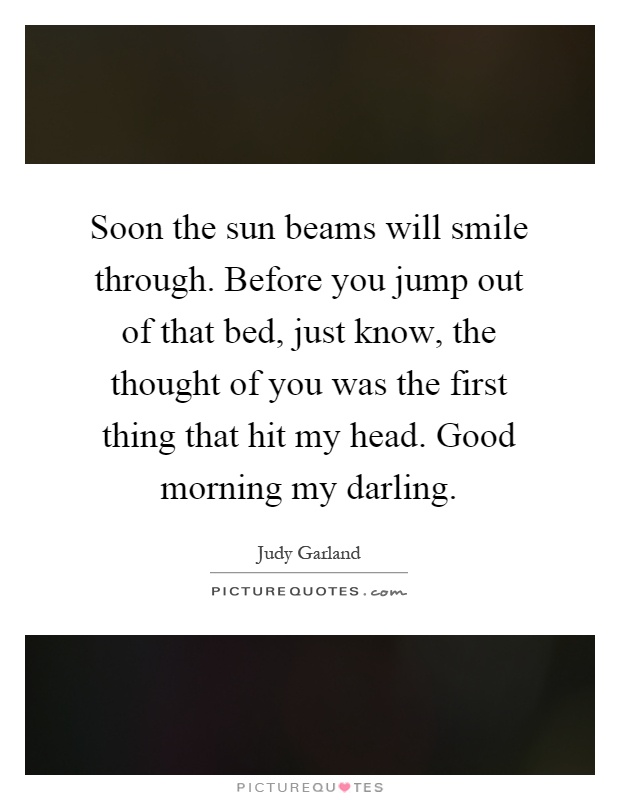 Soon the sun beams will smile through. Before you jump out of that bed, just know, the thought of you was the first thing that hit my head. Good morning my darling Picture Quote #1