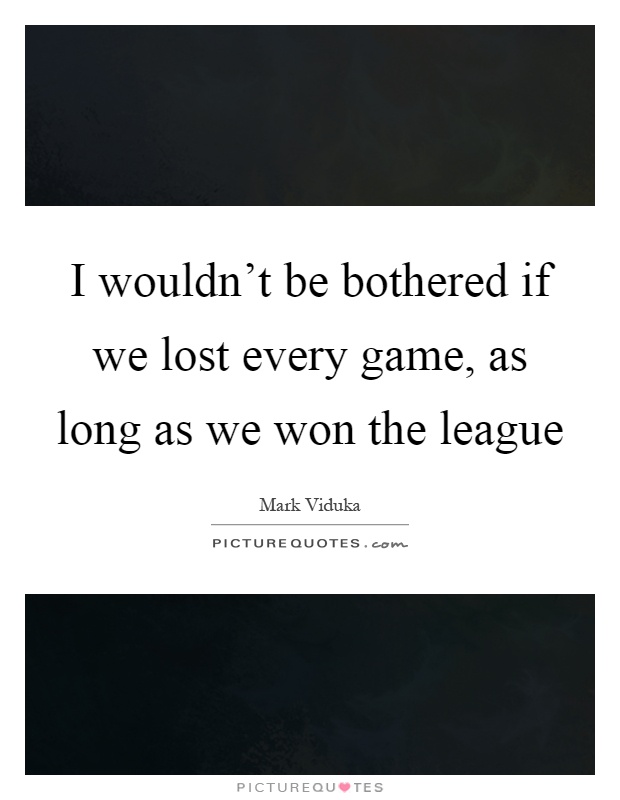 I wouldn't be bothered if we lost every game, as long as we won the league Picture Quote #1