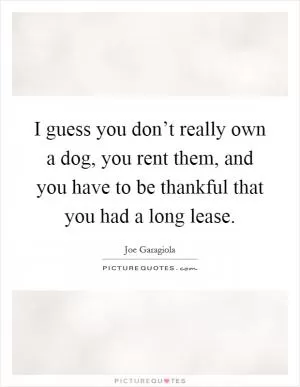 I guess you don’t really own a dog, you rent them, and you have to be thankful that you had a long lease Picture Quote #1