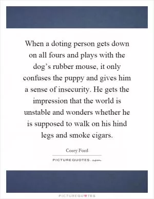 When a doting person gets down on all fours and plays with the dog’s rubber mouse, it only confuses the puppy and gives him a sense of insecurity. He gets the impression that the world is unstable and wonders whether he is supposed to walk on his hind legs and smoke cigars Picture Quote #1