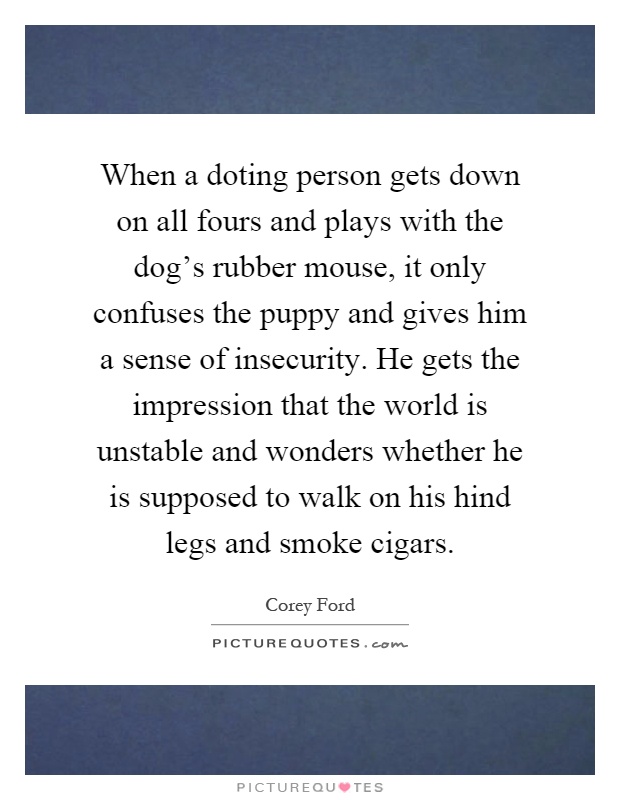 When a doting person gets down on all fours and plays with the dog's rubber mouse, it only confuses the puppy and gives him a sense of insecurity. He gets the impression that the world is unstable and wonders whether he is supposed to walk on his hind legs and smoke cigars Picture Quote #1