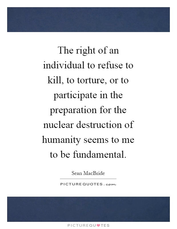 The right of an individual to refuse to kill, to torture, or to participate in the preparation for the nuclear destruction of humanity seems to me to be fundamental Picture Quote #1