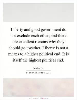 Liberty and good government do not exclude each other; and there are excellent reasons why they should go together. Liberty is not a means to a higher political end. It is itself the highest political end Picture Quote #1