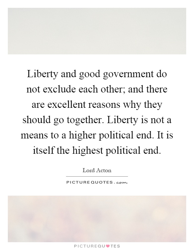 Liberty and good government do not exclude each other; and there are excellent reasons why they should go together. Liberty is not a means to a higher political end. It is itself the highest political end Picture Quote #1