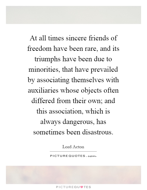 At all times sincere friends of freedom have been rare, and its triumphs have been due to minorities, that have prevailed by associating themselves with auxiliaries whose objects often differed from their own; and this association, which is always dangerous, has sometimes been disastrous Picture Quote #1