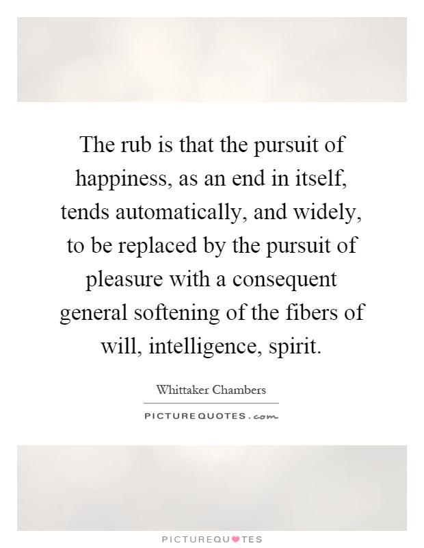 The rub is that the pursuit of happiness, as an end in itself, tends automatically, and widely, to be replaced by the pursuit of pleasure with a consequent general softening of the fibers of will, intelligence, spirit Picture Quote #1