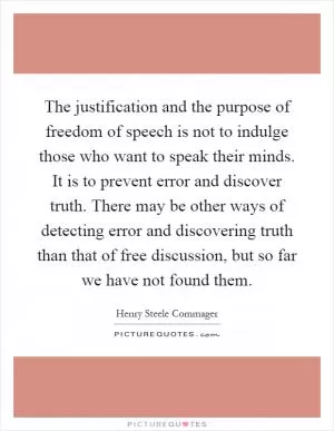 The justification and the purpose of freedom of speech is not to indulge those who want to speak their minds. It is to prevent error and discover truth. There may be other ways of detecting error and discovering truth than that of free discussion, but so far we have not found them Picture Quote #1