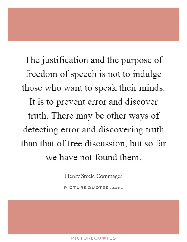 The justification and the purpose of freedom of speech is not to indulge those who want to speak their minds. It is to prevent error and discover truth. There may be other ways of detecting error and discovering truth than that of free discussion, but so far we have not found them Picture Quote #1