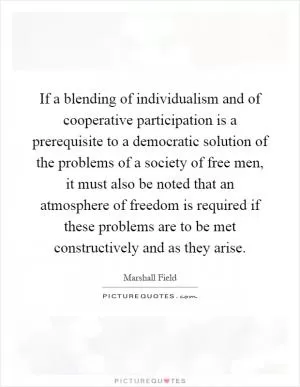 If a blending of individualism and of cooperative participation is a prerequisite to a democratic solution of the problems of a society of free men, it must also be noted that an atmosphere of freedom is required if these problems are to be met constructively and as they arise Picture Quote #1