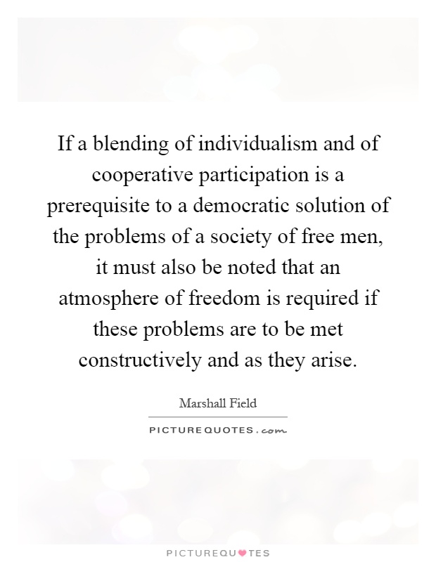 If a blending of individualism and of cooperative participation is a prerequisite to a democratic solution of the problems of a society of free men, it must also be noted that an atmosphere of freedom is required if these problems are to be met constructively and as they arise Picture Quote #1