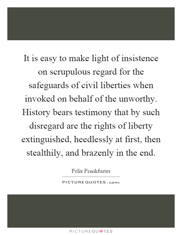It is easy to make light of insistence on scrupulous regard for the safeguards of civil liberties when invoked on behalf of the unworthy. History bears testimony that by such disregard are the rights of liberty extinguished, heedlessly at first, then stealthily, and brazenly in the end Picture Quote #1