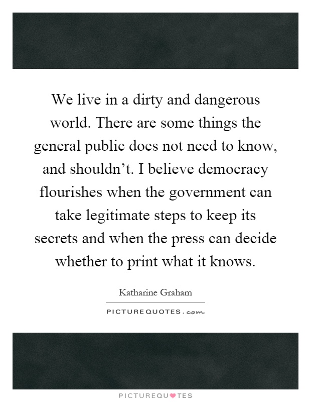 We live in a dirty and dangerous world. There are some things the general public does not need to know, and shouldn't. I believe democracy flourishes when the government can take legitimate steps to keep its secrets and when the press can decide whether to print what it knows Picture Quote #1