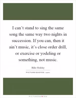 I can’t stand to sing the same song the same way two nights in succession. If you can, then it ain’t music, it’s close order drill, or exercise or yodeling or something, not music Picture Quote #1