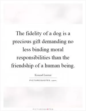The fidelity of a dog is a precious gift demanding no less binding moral responsibilities than the friendship of a human being Picture Quote #1