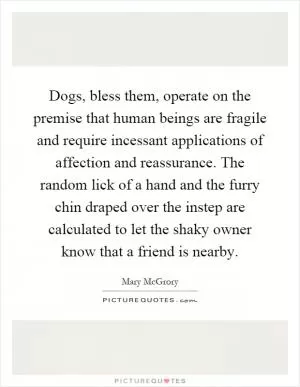 Dogs, bless them, operate on the premise that human beings are fragile and require incessant applications of affection and reassurance. The random lick of a hand and the furry chin draped over the instep are calculated to let the shaky owner know that a friend is nearby Picture Quote #1
