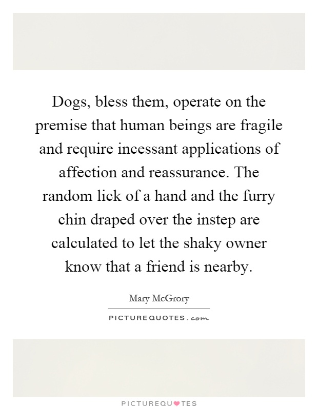 Dogs, bless them, operate on the premise that human beings are fragile and require incessant applications of affection and reassurance. The random lick of a hand and the furry chin draped over the instep are calculated to let the shaky owner know that a friend is nearby Picture Quote #1